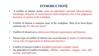 INTRODUCTION
• A conflict of interest occurs when an individual’s personal interests-family,
friendships, financial, or social factors-could compromise his or her judgement,
decisions, or actions in the workplace.
• Conflict of interest is common issue in the workplace. Most of us have heard
someone say, It’s who you know.’’
• Conflict of interest are a clash occurs between requirements and interests.
• Various type of conflict of interest can occur because of nature of relationships
versus rules of organisation or federal and state laws.
• Conflict of interest is both a straightforward and a complex matter.
• Six principles of conflict resolution; affiliate, empathize , engage, own, self-
restrain and build trust.
 