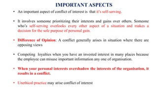 IMPORTANT ASPECTS
• An important aspect of conflict of interest is that it’s self-serving.
• It involves someone prioritizing their interests and gains over others. Someone
who’s self-serving overlooks every other aspect of a situation and makes a
decision for the sole purpose of personal gain.
• Difference of Opinion: A conflict generally arises in situation where there are
opposing views
• Competing loyalties when you have an invested interest in many places because
the employee can misuse important information any one of organisation.
• When your personal interests overshadow the interests of the organisation, it
results in a conflict.
• Unethical practice may arise conflict of interest
 
