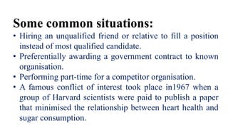Some common situations:
• Hiring an unqualified friend or relative to fill a position
instead of most qualified candidate.
• Preferentially awarding a government contract to known
organisation.
• Performing part-time for a competitor organisation.
• A famous conflict of interest took place in1967 when a
group of Harvard scientists were paid to publish a paper
that minimised the relationship between heart health and
sugar consumption.
 
