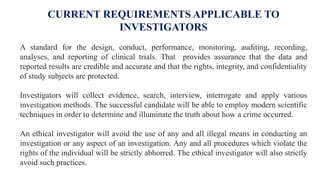 CURRENT REQUIREMENTS APPLICABLE TO
INVESTIGATORS
A standard for the design, conduct, performance, monitoring, auditing, recording,
analyses, and reporting of clinical trials. That provides assurance that the data and
reported results are credible and accurate and that the rights, integrity, and confidentiality
of study subjects are protected.
Investigators will collect evidence, search, interview, interrogate and apply various
investigation methods. The successful candidate will be able to employ modern scientific
techniques in order to determine and illuminate the truth about how a crime occurred.
An ethical investigator will avoid the use of any and all illegal means in conducting an
investigation or any aspect of an investigation. Any and all procedures which violate the
rights of the individual will be strictly abhorred. The ethical investigator will also strictly
avoid such practices.
 