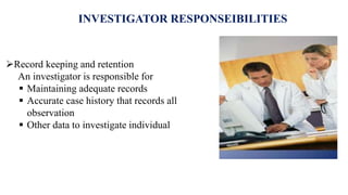 INVESTIGATOR RESPONSEIBILITIES
Record keeping and retention
An investigator is responsible for
 Maintaining adequate records
 Accurate case history that records all
observation
 Other data to investigate individual
 