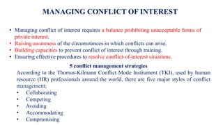 MANAGING CONFLICT OF INTEREST
• Managing conflict of interest requires a balance prohibiting unacceptable forms of
private interest.
• Raising awareness of the circumstances in which conflicts can arise.
• Building capacities to prevent conflict of interest through training.
• Ensuring effective procedures to resolve conflict-of-interest situations.
5 conflict management strategies
According to the Thomas-Kilmann Conflict Mode Instrument (TKI), used by human
resource (HR) professionals around the world, there are five major styles of conflict
management;
• Collaborating
• Competing
• Avoiding
• Accommodating
• Compromising
 