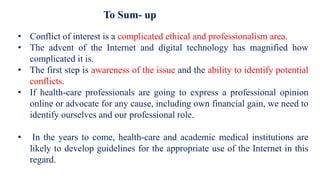 To Sum- up
• Conflict of interest is a complicated ethical and professionalism area.
• The advent of the Internet and digital technology has magnified how
complicated it is.
• The first step is awareness of the issue and the ability to identify potential
conflicts.
• If health-care professionals are going to express a professional opinion
online or advocate for any cause, including own financial gain, we need to
identify ourselves and our professional role.
• In the years to come, health-care and academic medical institutions are
likely to develop guidelines for the appropriate use of the Internet in this
regard.
 