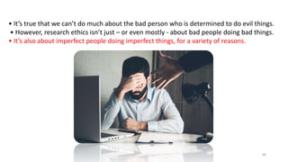 • It’s true that we can’t do much about the bad person who is determined to do evil things.
• However, research ethics isn’t just – or even mostly - about bad people doing bad things.
• It’s also about imperfect people doing imperfect things, for a variety of reasons.
66
 