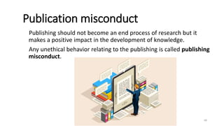 Publication misconduct
Publishing should not become an end process of research but it
makes a positive impact in the development of knowledge.
Any unethical behavior relating to the publishing is called publishing
misconduct.
68
 