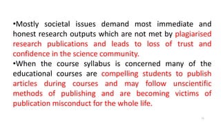 •Mostly societal issues demand most immediate and
honest research outputs which are not met by plagiarised
research publications and leads to loss of trust and
confidence in the science community.
•When the course syllabus is concerned many of the
educational courses are compelling students to publish
articles during courses and may follow unscientific
methods of publishing and are becoming victims of
publication misconduct for the whole life.
71
 