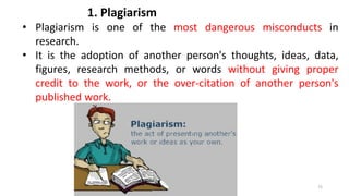 1. Plagiarism
• Plagiarism is one of the most dangerous misconducts in
research.
• It is the adoption of another person's thoughts, ideas, data,
figures, research methods, or words without giving proper
credit to the work, or the over-citation of another person's
published work.
72
 