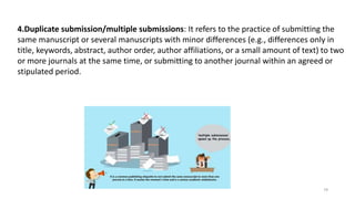4.Duplicate submission/multiple submissions: It refers to the practice of submitting the
same manuscript or several manuscripts with minor differences (e.g., differences only in
title, keywords, abstract, author order, author affiliations, or a small amount of text) to two
or more journals at the same time, or submitting to another journal within an agreed or
stipulated period.
79
 