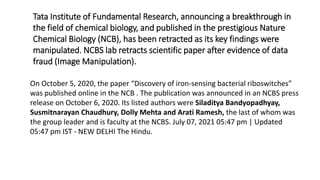 On October 5, 2020, the paper “Discovery of iron-sensing bacterial riboswitches”
was published online in the NCB . The publication was announced in an NCBS press
release on October 6, 2020. Its listed authors were Siladitya Bandyopadhyay,
Susmitnarayan Chaudhury, Dolly Mehta and Arati Ramesh, the last of whom was
the group leader and is faculty at the NCBS. July 07, 2021 05:47 pm | Updated
05:47 pm IST - NEW DELHI The Hindu.
Tata Institute of Fundamental Research, announcing a breakthrough in
the field of chemical biology, and published in the prestigious Nature
Chemical Biology (NCB), has been retracted as its key findings were
manipulated. NCBS lab retracts scientific paper after evidence of data
fraud (Image Manipulation).
 