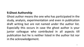 9.Ghost Authorship
Ghost author means the one who has participated in the
study, analysis, experimentation and even in publication
draft writing but are not named under the author list.
Especially this occurs in case the ghost author is your
junior colleague who contributed in all aspects till
publication but he is neither listed in the author list nor
in the acknowledgement.
84
 