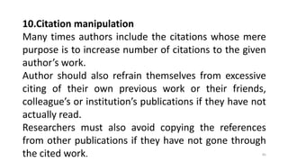 10.Citation manipulation
Many times authors include the citations whose mere
purpose is to increase number of citations to the given
author’s work.
Author should also refrain themselves from excessive
citing of their own previous work or their friends,
colleague’s or institution’s publications if they have not
actually read.
Researchers must also avoid copying the references
from other publications if they have not gone through
the cited work. 85
 