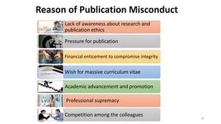 Lack of awareness about research and
publication ethics
Pressure for publication
Financial enticement to compromise integrity
Wish for massive curriculum vitae
Academic advancement and promotion
Professional supremacy
Competition among the colleagues
Reason of Publication Misconduct
86
 