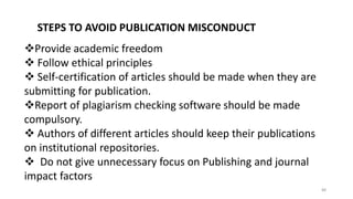 STEPS TO AVOID PUBLICATION MISCONDUCT
Provide academic freedom
 Follow ethical principles
 Self-certification of articles should be made when they are
submitting for publication.
Report of plagiarism checking software should be made
compulsory.
 Authors of different articles should keep their publications
on institutional repositories.
 Do not give unnecessary focus on Publishing and journal
impact factors
88
 