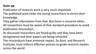 Sum up
Publication of research work is very much important.
The published work helps the young researchers to enrich their
knowledge .
They gather information from that .But there is research ethics .
All researchers must be aware of that standard procedure to avoid
publication misconduct .
As discussed researchers are found guilty and they have been
deregistered and their papers are being retracted.
The misconducts have immense impact. So Govt. and Research
Institutes must enforce effective policies to guide research studies
across the world
91
 