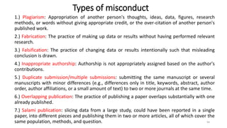 Types of misconduct
1.) Plagiarism: Appropriation of another person's thoughts, ideas, data, figures, research
methods, or words without giving appropriate credit, or the over-citation of another person's
published work.
2.) Fabrication: The practice of making up data or results without having performed relevant
research.
3.) Falsification: The practice of changing data or results intentionally such that misleading
conclusion is drawn.
4.) Inappropriate authorship: Authorship is not appropriately assigned based on the author's
contributions.
5.) Duplicate submission/multiple submissions: submitting the same manuscript or several
manuscripts with minor differences (e.g., differences only in title, keywords, abstract, author
order, author affiliations, or a small amount of text) to two or more journals at the same time.
6.) Overlapping publication: The practice of publishing a paper overlaps substantially with one
already published.
7.) Salami publication: slicing data from a large study, could have been reported in a single
paper, into different pieces and publishing them in two or more articles, all of which cover the
same population, methods, and question. 94
 