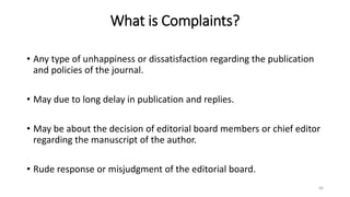 What is Complaints?
• Any type of unhappiness or dissatisfaction regarding the publication
and policies of the journal.
• May due to long delay in publication and replies.
• May be about the decision of editorial board members or chief editor
regarding the manuscript of the author.
• Rude response or misjudgment of the editorial board.
96
 