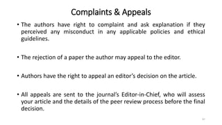 Complaints & Appeals
• The authors have right to complaint and ask explanation if they
perceived any misconduct in any applicable policies and ethical
guidelines.
• The rejection of a paper the author may appeal to the editor.
• Authors have the right to appeal an editor’s decision on the article.
• All appeals are sent to the journal’s Editor-in-Chief, who will assess
your article and the details of the peer review process before the final
decision.
97
 