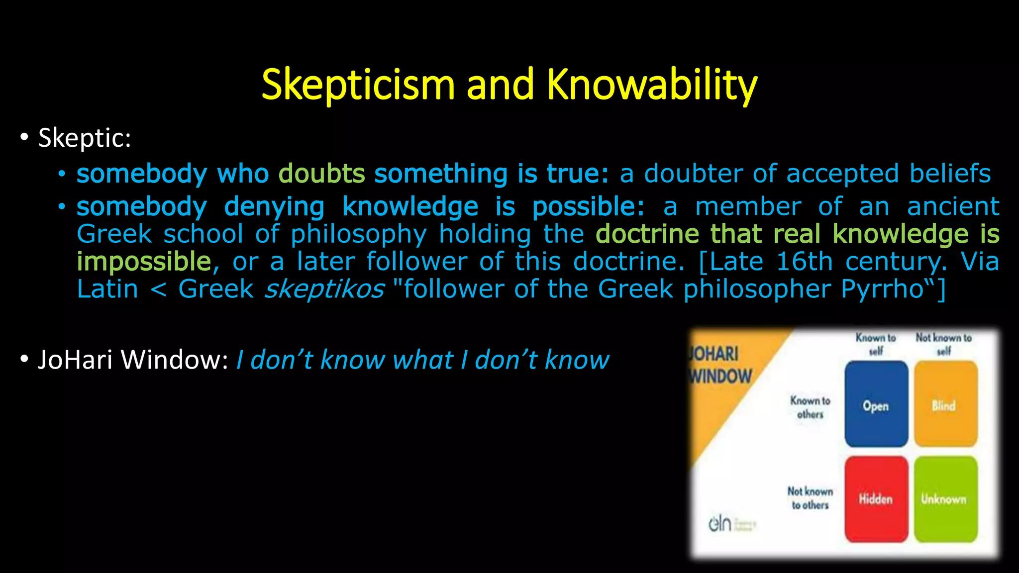 Skepticism and Knowability
• Skeptic:
• somebody who doubts something is true: a doubter of accepted beliefs
• somebody denying knowledge is possible: a member of an ancient
Greek school of philosophy holding the doctrine that real knowledge is
impossible, or a later follower of this doctrine. [Late 16th century. Via
Latin < Greek skeptikos "follower of the Greek philosopher Pyrrho“]
• JoHari Window: I don’t know what I don’t know
 