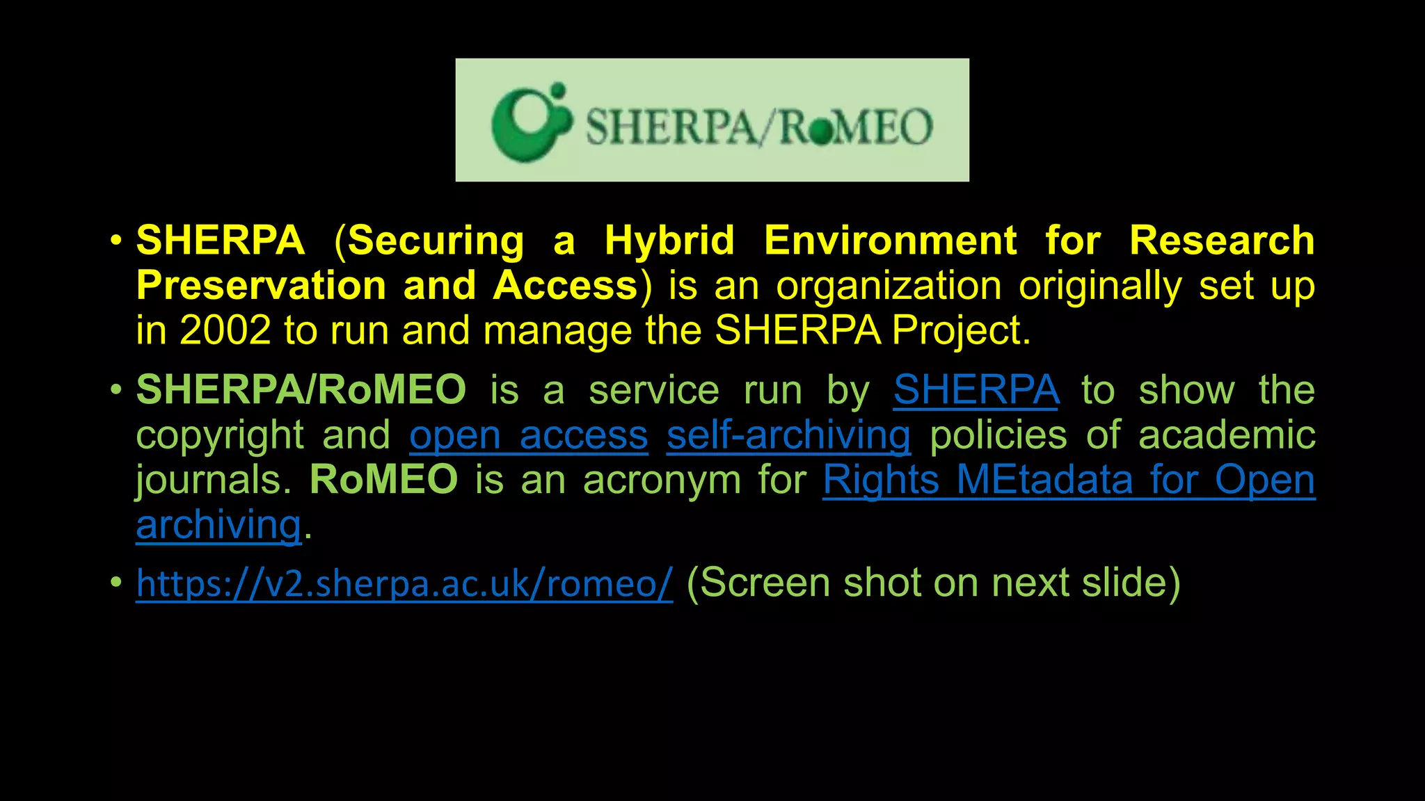 • SHERPA (Securing a Hybrid Environment for Research
Preservation and Access) is an organization originally set up
in 2002 to run and manage the SHERPA Project.
• SHERPA/RoMEO is a service run by SHERPA to show the
copyright and open access self-archiving policies of academic
journals. RoMEO is an acronym for Rights MEtadata for Open
archiving.
• https://v2.sherpa.ac.uk/romeo/ (Screen shot on next slide)
 