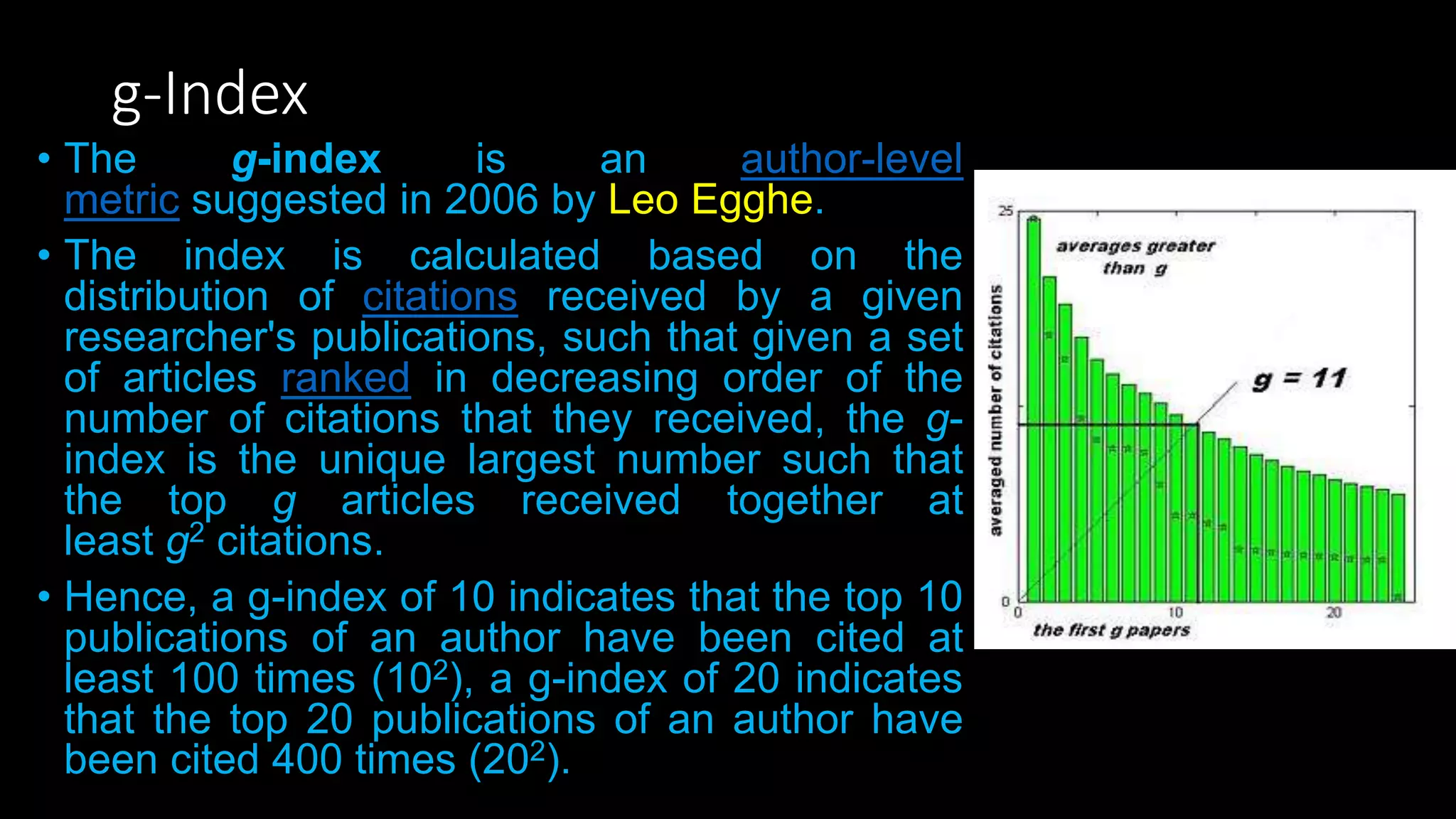 g-Index
• The g-index is an author-level
metric suggested in 2006 by Leo Egghe.
• The index is calculated based on the
distribution of citations received by a given
researcher's publications, such that given a set
of articles ranked in decreasing order of the
number of citations that they received, the g-
index is the unique largest number such that
the top g articles received together at
least g2 citations.
• Hence, a g-index of 10 indicates that the top 10
publications of an author have been cited at
least 100 times (102), a g-index of 20 indicates
that the top 20 publications of an author have
been cited 400 times (202).
 