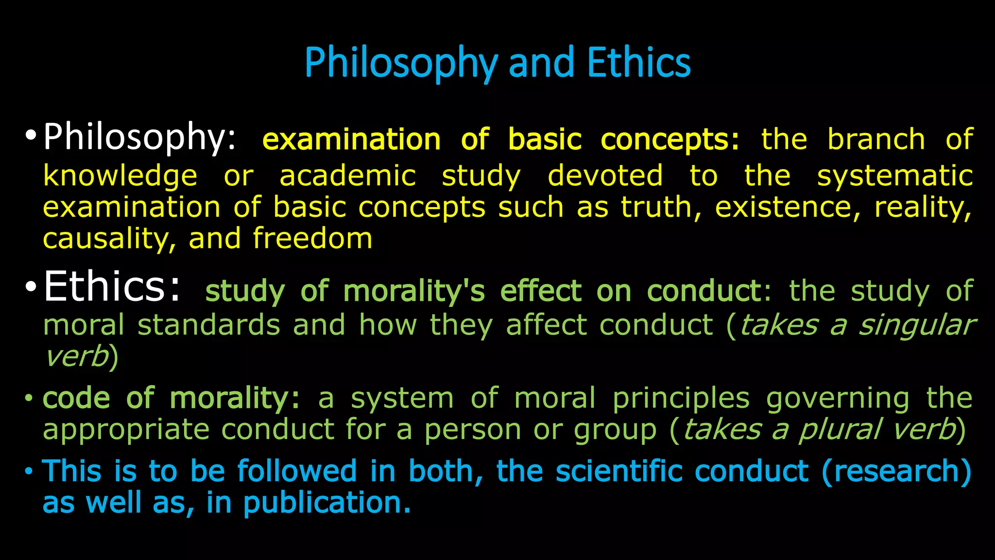 Philosophy and Ethics
•Philosophy: examination of basic concepts: the branch of
knowledge or academic study devoted to the systematic
examination of basic concepts such as truth, existence, reality,
causality, and freedom
•Ethics: study of morality's effect on conduct: the study of
moral standards and how they affect conduct (takes a singular
verb)
• code of morality: a system of moral principles governing the
appropriate conduct for a person or group (takes a plural verb)
• This is to be followed in both, the scientific conduct (research)
as well as, in publication.
 