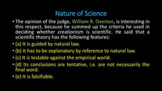 Nature of Science
• The opinion of the judge, William R. Overton, is interesting in
this respect, because he summed up the criteria he used in
deciding whether creationism is scientific. He said that a
scientific theory has the following features:
• (a) It is guided by natural law.
• (b) It has to be explanatory by reference to natural law.
• (c) It is testable against the empirical world.
• (d) Its conclusions are tentative, i.e. are not necessarily the
final word.
• (e) It is falsifiable.
 