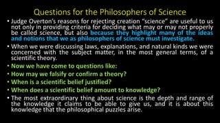 Questions for the Philosophers of Science
• Judge Overton’s reasons for rejecting creation “science” are useful to us
not only in providing criteria for deciding what may or may not properly
be called science, but also because they highlight many of the ideas
and notions that we as philosophers of science must investigate.
• When we were discussing laws, explanations, and natural kinds we were
concerned with the subject matter, in the most general terms, of a
scientific theory.
• Now we have come to questions like:
• How may we falsify or confirm a theory?
• When is a scientific belief justified?
• When does a scientific belief amount to knowledge?
• The most extraordinary thing about science is the depth and range of
the knowledge it claims to be able to give us, and it is about this
knowledge that the philosophical puzzles arise.
 