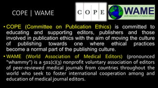 COPE | WAME
• COPE (Committee on Publication Ethics) is committed to
educating and supporting editors, publishers and those
involved in publication ethics with the aim of moving the culture
of publishing towards one where ethical practices
become a normal part of the publishing culture.
• WAME (World Association of Medical Editors) (pronounced
“whammy”) is a 501(c)(3) nonprofit voluntary association of editors
of peer-reviewed medical journals from countries throughout the
world who seek to foster international cooperation among and
education of medical journal editors.
 
