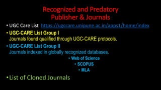 Recognized and Predatory
Publisher & Journals
• UGC Care List https://ugccare.unipune.ac.in/apps1/home/index
• UGC-CARE List Group I
Journals found qualified through UGC-CARE protocols.
• UGC-CARE List Group II
Journals indexed in globally recognized databases.
• Web of Science
• SCOPUS
• MLA
•List of Cloned Journals
 