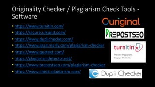 Originality Checker / Plagiarism Check Tools -
Software
• https://www.turnitin.com/
• https://secure.urkund.com/
• https://www.duplichecker.com/
• https://www.grammarly.com/plagiarism-checker
• https://www.quetext.com/
• https://plagiarismdetector.net/
• https://www.prepostseo.com/plagiarism-checker
• https://www.check-plagiarism.com/
 