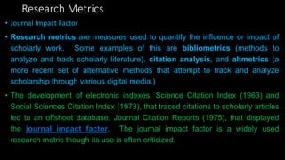 Research Metrics
• Journal Impact Factor
• Research metrics are measures used to quantify the influence or impact of
scholarly work. Some examples of this are bibliometrics (methods to
analyze and track scholarly literature), citation analysis, and altmetrics (a
more recent set of alternative methods that attempt to track and analyze
scholarship through various digital media.)
• The development of electronic indexes, Science Citation Index (1963) and
Social Sciences Citation Index (1973), that traced citations to scholarly articles
led to an offshoot database, Journal Citation Reports (1975), that displayed
the journal impact factor. The journal impact factor is a widely used
research metric though its use is often criticized.
 