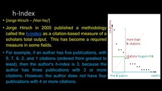 h-Index
• [Jorge Hirsch – /Hor-he/]
• Jorge Hirsch in 2005 published a methodology
called the h-index as a citation-based measure of a
scholars total output. This has become a required
measure in some fields.
• For example, if an author has five publications, with
9, 7, 6, 2, and 1 citations (ordered from greatest to
least), then the author's h-index is 3, because the
author has three publications with 3 or more
citations. However, the author does not have four
publications with 4 or more citations.
 