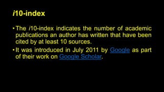 i10-index
• The i10-index indicates the number of academic
publications an author has written that have been
cited by at least 10 sources.
• It was introduced in July 2011 by Google as part
of their work on Google Scholar.
 