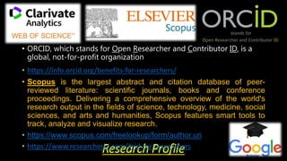 Research Profile
• ORCID, which stands for Open Researcher and Contributor ID, is a
global, not-for-profit organization
• https://info.orcid.org/benefits-for-researchers/
• Scopus is the largest abstract and citation database of peer-
reviewed literature: scientific journals, books and conference
proceedings. Delivering a comprehensive overview of the world's
research output in the fields of science, technology, medicine, social
sciences, and arts and humanities, Scopus features smart tools to
track, analyze and visualize research.
• https://www.scopus.com/freelookup/form/author.uri
• https://www.researcherid.com/#rid-for-researchers
 
