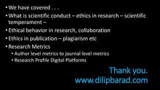Thank you.
www.dilipbarad.com
•We have covered . . .
•What is scientific conduct – ethics in research – scientific
temperament –
•Ethical behavior in research, collaboration
•Ethics in publication – plagiarism etc
•Research Metrics
• Author level metrics to journal level metrics
• Research Profile Digital Platforms
 