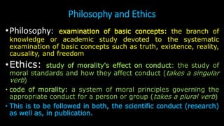 Philosophy and Ethics
•Philosophy: examination of basic concepts: the branch of
knowledge or academic study devoted to the systematic
examination of basic concepts such as truth, existence, reality,
causality, and freedom
•Ethics: study of morality's effect on conduct: the study of
moral standards and how they affect conduct (takes a singular
verb)
• code of morality: a system of moral principles governing the
appropriate conduct for a person or group (takes a plural verb)
• This is to be followed in both, the scientific conduct (research)
as well as, in publication.
 