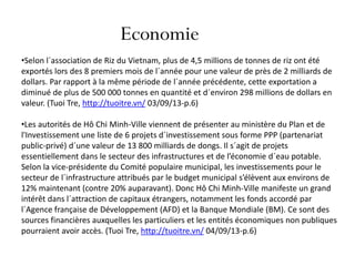Economie
•Selon l´association de Riz du Vietnam, plus de 4,5 millions de tonnes de riz ont été
exportés lors des 8 premiers mois de l´année pour une valeur de près de 2 milliards de
dollars. Par rapport à la même période de l´année précédente, cette exportation a
diminué de plus de 500 000 tonnes en quantité et d´environ 298 millions de dollars en
valeur. (Tuoi Tre, http://tuoitre.vn/ 03/09/13-p.6)
•Les autorités de Hô Chi Minh-Ville viennent de présenter au ministère du Plan et de
l'Investissement une liste de 6 projets d´investissement sous forme PPP (partenariat
public-privé) d´une valeur de 13 800 milliards de dongs. Il s´agit de projets
essentiellement dans le secteur des infrastructures et de l’économie d´eau potable.
Selon la vice-présidente du Comité populaire municipal, les investissements pour le
secteur de l´infrastructure attribués par le budget municipal s’élèvent aux environs de
12% maintenant (contre 20% auparavant). Donc Hô Chi Minh-Ville manifeste un grand
intérêt dans l´attraction de capitaux étrangers, notamment les fonds accordé par
l´Agence française de Développement (AFD) et la Banque Mondiale (BM). Ce sont des
sources financières auxquelles les particuliers et les entités économiques non publiques
pourraient avoir accès. (Tuoi Tre, http://tuoitre.vn/ 04/09/13-p.6)
 