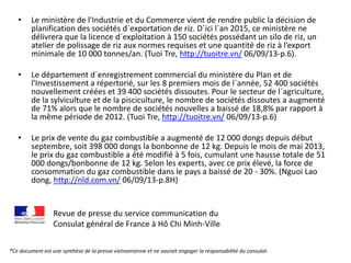 • Le ministère de l'Industrie et du Commerce vient de rendre public la décision de
planification des sociétés d´exportation de riz. D´ici l´an 2015, ce ministère ne
délivrera que la licence d´exploitation à 150 sociétés possédant un silo de riz, un
atelier de polissage de riz aux normes requises et une quantité de riz à l’export
minimale de 10 000 tonnes/an. (Tuoi Tre, http://tuoitre.vn/ 06/09/13-p.6).
• Le département d´enregistrement commercial du ministère du Plan et de
l'Investissement a répertorié, sur les 8 premiers mois de l´année, 52 400 sociétés
nouvellement créées et 39 400 sociétés dissoutes. Pour le secteur de l´agriculture,
de la sylviculture et de la pisciculture, le nombre de sociétés dissoutes a augmenté
de 71% alors que le nombre de sociétés nouvelles a baissé de 18,8% par rapport à
la même période de 2012. (Tuoi Tre, http://tuoitre.vn/ 06/09/13-p.6)
• Le prix de vente du gaz combustible a augmenté de 12 000 dongs depuis début
septembre, soit 398 000 dongs la bonbonne de 12 kg. Depuis le mois de mai 2013,
le prix du gaz combustible a été modifié à 5 fois, cumulant une hausse totale de 51
000 dongs/bonbonne de 12 kg. Selon les experts, avec ce prix élevé, la force de
consommation du gaz combustible dans le pays a baissé de 20 - 30%. (Nguoi Lao
dong, http://nld.com.vn/ 06/09/13-p.8H)
Revue de presse du service communication du
Consulat général de France à Hô Chi Minh-Ville
*Ce document est une synthèse de la presse vietnamienne et ne saurait engager la responsabilité du consulat.
 
