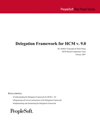 PeopleSoft Red Paper Series




      Delegation Framework for HCM v. 9.0
                                                                By: Robbin Velayedam & Renli Wang
                                                                         HCM Shared Components Team
                                                                                       February 2007




INCLUDING:
   • Understanding the Delegation Framework for HCM v. 9.0
   • Registering self service transactions in the Delegation Framework
   • Implementing and maintaining the Delegation Framework
 