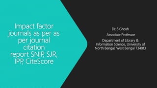 Impact factor
journals as per as
per journal
citation
report SNIP, SJR,
IPP, CiteScore
Dr. S.Ghosh
Associate Professor
Department of Library &
Information Science, University of
North Bengal, West Bengal 734013
 