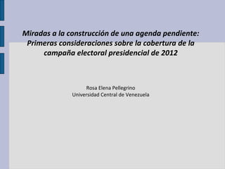 Miradas a la construcción de una agenda pendiente: Primeras consideraciones sobre la cobertura de la campaña electoral presidencial de 2012 Rosa Elena Pellegrino Universidad Central de Venezuela 