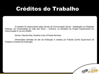 Créditos do Trabalho O trabalho foi desenvolvido pelas Alunas de Comunicação Social – Habilitação em Relações Públicas, da Universidade do Vale dos Sinos – Unisinos, na disciplina de Projeto Experimental em Comunicação II, do ano 2008/2. Alunas: Claudia Dias, Karoline Lima e Priscila Sanches. Informações retiradas do site da Instituição e cedidas por Fabíola Carrilo Supervisora de Projetos e Eventos da Instituição. 
