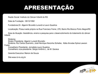 APRESENTAÇÃO Razão Social: Instituto do Câncer Infantil do RS Data de Fundação :  09/12/1992 Fundadores: Dr. Algemir Brunetto Lunardi e Lauro Quadros Localização:  Possui sede própria na Rua Francisco Ferrer, 276, Bairro Rio Branco Porto Alegre/RS Área de Atuação: A ssistência, ensino e pesquisa para o desenvolvimento do tratamento do câncer Infantil. Diretoria: Diretor Presidente: Algemir Lunardi Brunetto Diretoria: Rui Carlos Guerreiro, José Henrique Noronha Scheibe,  Kátia Arrudae Sylvia Lawson Foster Conselheiro Presidente: Jornalista Lauro Quadros Conselheiro vice-presidente: Sérgio Antônio L. de M. Saraiva Gerente Executiva:  Marion de Souza Site: www.ici-rs.org.br 
