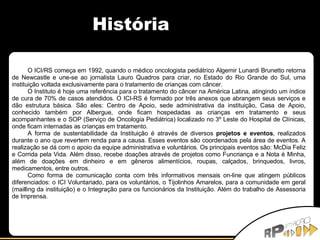 História O ICI/RS começa em 1992, quando o médico oncologista pediátrico Algemir Lunardi Brunetto retorna de Newcastle e une-se ao jornalista Lauro Quadros para criar, no Estado do Rio Grande do Sul, uma instituição voltada exclusivamente para o tratamento de crianças com câncer. O Instituto é hoje uma referência para o tratamento do câncer na América Latina, atingindo um índice de cura de 70% de casos atendidos. O ICI-RS é formado por três anexos que abrangem seus serviços e dão estrutura básica. São eles: Centro de Apoio, sede administrativa da instituição, Casa de Apoio, conhecido também por Albergue, onde ficam hospedadas as crianças em tratamento e seus acompanhantes e o SOP (Serviço de Oncologia Pediátrica) localizado no 3º Leste do Hospital de Clínicas, onde ficam internadas as crianças em tratamento. A forma de sustentabilidade da Instituição é através de diversos  projetos e eventos , realizados durante o ano que revertem renda para a causa. Esses eventos são coordenados pela área de eventos. A realização se dá com o apoio da equipe administrativa e voluntários. Os principais eventos são: McDia Feliz e Corrida pela Vida. Além disso, recebe doações através de projetos como Funcriança e a Nota é Minha, além de doações em dinheiro e em gêneros alimentícios, roupas, calçados, brinquedos, livros, medicamentos, entre outros. Como forma de comunicação conta com três informativos mensais on-line que atingem públicos diferenciados: o ICI Voluntariado, para os voluntários, o Tijolinhos Amarelos, para a comunidade em geral (mailling da instituição) e o Integração para os funcionários da Instituição.  Além do trabalho de Assessoria de Imprensa. 