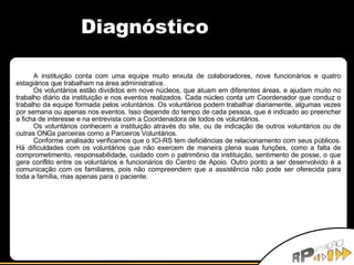 Diagnóstico A instituição conta com uma equipe muito enxuta de colaboradores, nove funcionários e quatro estagiários que trabalham na área administrativa. Os voluntários estão divididos em nove núcleos, que atuam em diferentes áreas, e ajudam muito no trabalho diário da instituição e nos eventos realizados. Cada núcleo conta um Coordenador que conduz o trabalho da equipe formada pelos voluntários. Os voluntários podem trabalhar diariamente, algumas vezes por semana ou apenas nos eventos. Isso depende do tempo de cada pessoa, que é indicado ao preencher a ficha de interesse e na entrevista com a Coordenadora de todos os voluntários. Os voluntários conhecem a instituição através do site, ou de indicação de outros voluntários ou de outras ONGs parceiras como a Parceiros Voluntários. Conforme analisado verificamos que o ICI-RS tem deficiências de relacionamento com seus públicos. Há dificuldades com os voluntários que não exercem de maneira plena suas funções, como a falta de comprometimento, responsabilidade, cuidado com o patrimônio da instituição, sentimento de posse, o que gera conflito entre os voluntários e funcionários do Centro de Apoio. Outro ponto a ser desenvolvido é a comunicação com os familiares, pois não compreendem que a assistência não pode ser oferecida para toda a família, mas apenas para o paciente. 