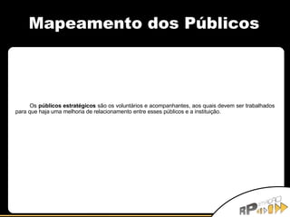 Mapeamento dos Públicos Os  públicos estratégicos  são os voluntários e acompanhantes, aos quais devem ser trabalhados para que haja uma melhoria de relacionamento entre esses públicos e a instituição. 