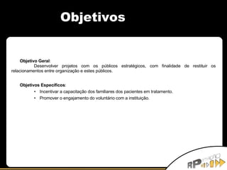 Objetivos Objetivo Geral : Desenvolver projetos com os públicos estratégicos, com finalidade de restituir os relacionamentos entre organização e estes públicos. Objetivos Específicos : Incentivar a capacitação dos familiares dos pacientes em tratamento. Promover o engajamento do voluntário com a instituição. 