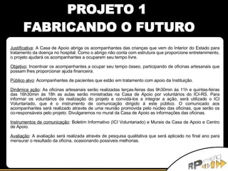 PROJETO 1  FABRICANDO O FUTURO Justificativa : A Casa de Apoio abriga os acompanhantes das crianças que vem do Interior do Estado para tratamento da doença no hospital. Como o abrigo não conta com estrutura que proporcione entretenimento, o projeto ajudará os acompanhantes a ocuparem seu tempo livre. Objetivo : Incentivar os acompanhantes a ocupar seu tempo ósseo, participando de oficinas artesanais que possam lhes proporcionar ajuda financeira. Público alvo : Acompanhantes de pacientes que estão em tratamento com apoio da Instituição. Dinâmica ação : As oficinas artesanais serão realizadas terças-feiras das 9h30min às 11h e quintas-feiras das 16h30min às 18h as aulas serão ministradas na Casa de Apoio por voluntários do ICI-RS. Para informar os voluntários da realização do projeto e convidá-los a integrar a ação, será utilizado o ICI Voluntariado, que é o instrumento de comunicação dirigido à este público. O comunicado aos acompanhantes será realizado através de uma reunião promovida pelo núcleo das oficinas, que serão os co-responsáveis pelo projeto. Divulgaremos no mural da Casa de Apoio as informações das oficinas. Instrumentos de comunicação : Boletim Informativo (ICI Voluntariado) e Murais da Casa de Apoio e Centro de Apoio. Avaliação : A avaliação será realizada através de pesquisa qualitativa que será aplicado no final ano para mensurar o resultado da oficina, ocasionando possíveis melhorias. 