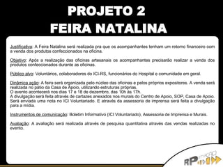 Justificativa : A Feira Natalina será realizada pra que os acompanhantes tenham um retorno financeiro com a venda dos produtos confeccionados na oficina. Objetivo : Após a realização das oficinas artesanais os acompanhantes precisarão realizar a venda dos produtos confeccionados durante as oficinas. Público alvo : Voluntários, colaboradores do ICI-RS, funcionários do Hospital e comunidade em geral. Dinâmica ação : A feira será organizada pelo núcleo das oficinas e pelos próprios expositores. A venda será realizada no pátio da Casa de Apoio, utilizando estruturas próprias. O evento acontecerá nos dias 17 e 18 de dezembro, das 10h às 17h. A divulgação será feita através de cartazes anexados nos murais do Centro de Apoio, SOP, Casa de Apoio. Será enviada uma nota no ICI Voluntariado. E através da assessoria de imprensa será feita a divulgação para a mídia. Instrumentos de comunicação : Boletim Informativo (ICI Voluntariado), Assessoria de Imprensa e Murais. Avaliação : A avaliação será realizada através de pesquisa quantitativa através das vendas realizadas no evento. PROJETO 2  FEIRA NATALINA 