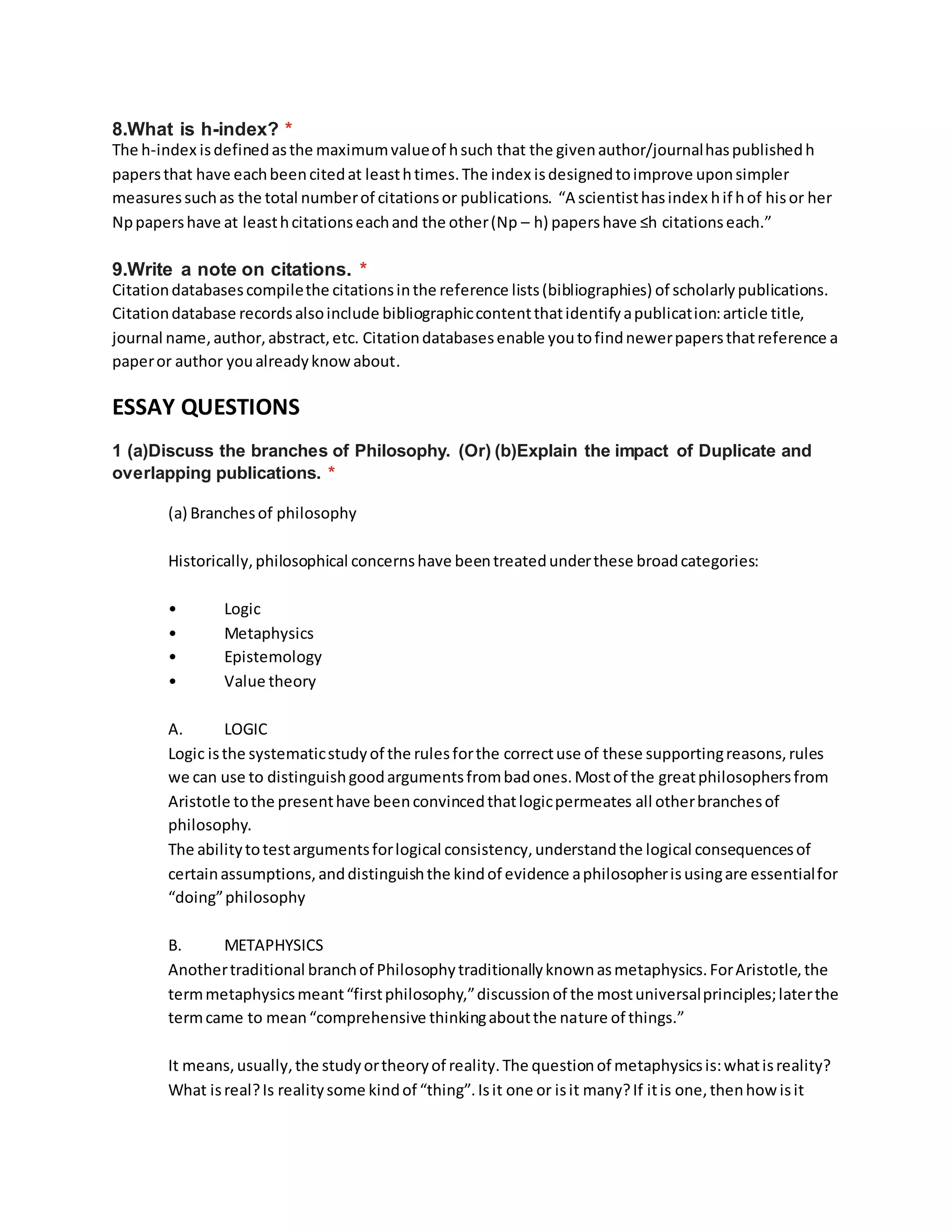 8.What is h-index? *
The h-index isdefinedasthe maximumvalueof hsuch that the givenauthor/journalhaspublishedh
papersthat have eachbeencitedat leasthtimes.The index isdesignedtoimprove uponsimpler
measuressuchas the total numberof citationsor publications. “A scientisthasindex hif hof hisor her
Nppapershave at leasthcitationseachand the other(Np – h) papershave ≤h citationseach.”
9.Write a note on citations. *
Citationdatabasescompilethe citationsinthe reference lists(bibliographies) of scholarlypublications.
Citationdatabase recordsalsoinclude bibliographiccontentthatidentifyapublication:article title,
journal name,author,abstract,etc. Citationdatabasesenable youtofindnewerpapersthatreference a
paperor author youalreadyknowabout.
ESSAY QUESTIONS
1 (a)Discuss the branches of Philosophy. (Or) (b)Explain the impact of Duplicate and
overlapping publications. *
(a) Branchesof philosophy
Historically,philosophical concernshave beentreatedunderthese broadcategories:
• Logic
• Metaphysics
• Epistemology
• Value theory
A. LOGIC
Logic isthe systematicstudyof the rulesforthe correctuse of these supportingreasons,rules
we can use to distinguishgoodargumentsfrombadones.Mostof the greatphilosophersfrom
Aristotle tothe presenthave beenconvincedthatlogicpermeates all otherbranchesof
philosophy.
The abilitytotestargumentsforlogical consistency,understandthe logical consequencesof
certainassumptions,anddistinguishthe kindof evidence aphilosopherisusingare essentialfor
“doing”philosophy
B. METAPHYSICS
Anothertraditional branchof Philosophytraditionallyknownasmetaphysics.ForAristotle,the
termmetaphysicsmeant“firstphilosophy,”discussionof the mostuniversalprinciples;laterthe
termcame to mean“comprehensive thinkingaboutthe nature of things.”
It means,usually,the studyortheoryof reality.The questionof metaphysicsis:whatisreality?
What isreal?Is realitysome kindof “thing”.Isit one or isit many?If itis one,thenhow isit
 
